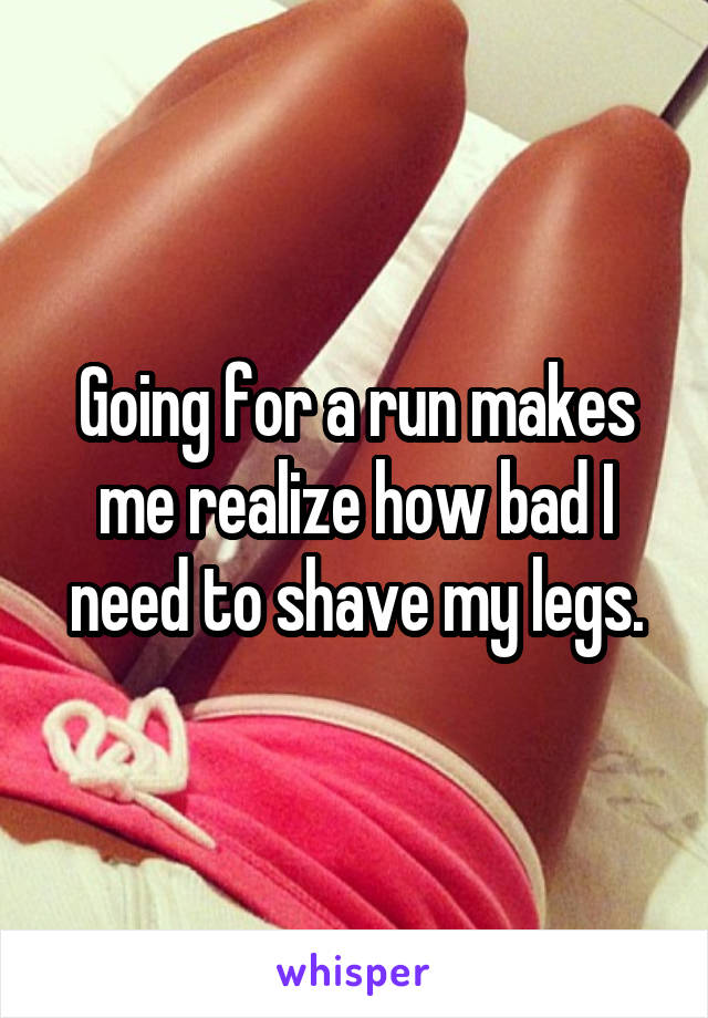 Going for a run makes me realize how bad I need to shave my legs.