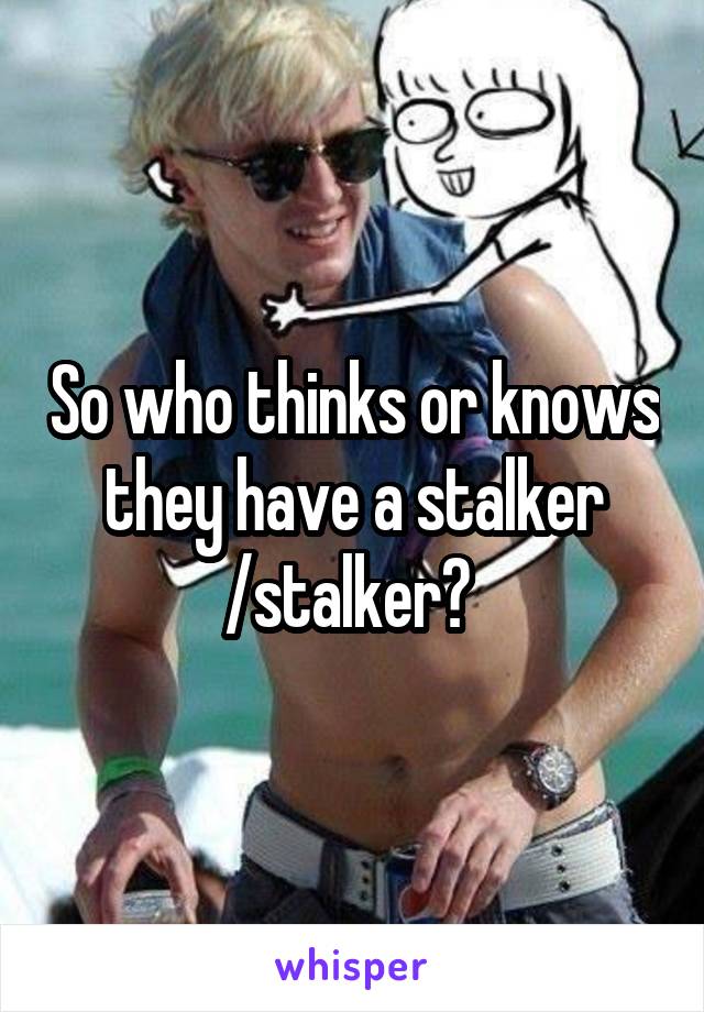 So who thinks or knows they have a stalker /stalker? 