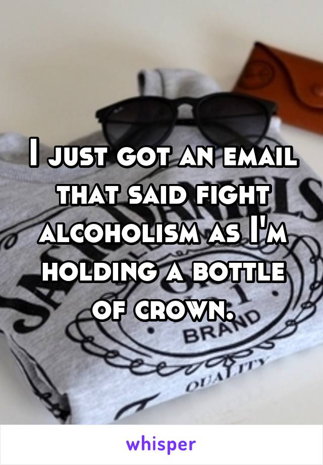 I just got an email that said fight alcoholism as I'm holding a bottle of crown.