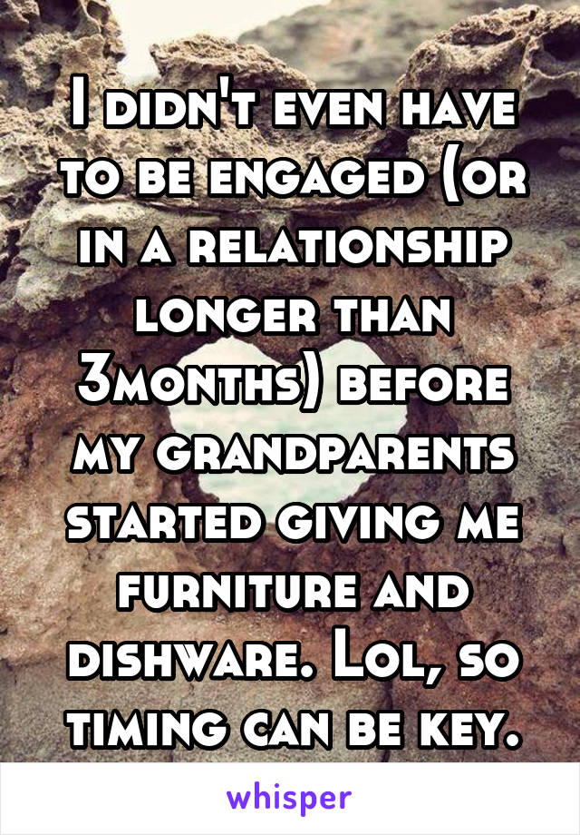 I didn't even have to be engaged (or in a relationship longer than 3months) before my grandparents started giving me furniture and dishware. Lol, so timing can be key.