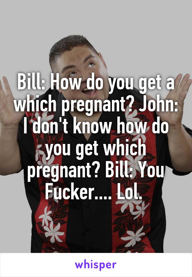 Bill: How do you get a which pregnant? John: I don't know how do you get which pregnant? Bill: You Fucker.... Lol. 