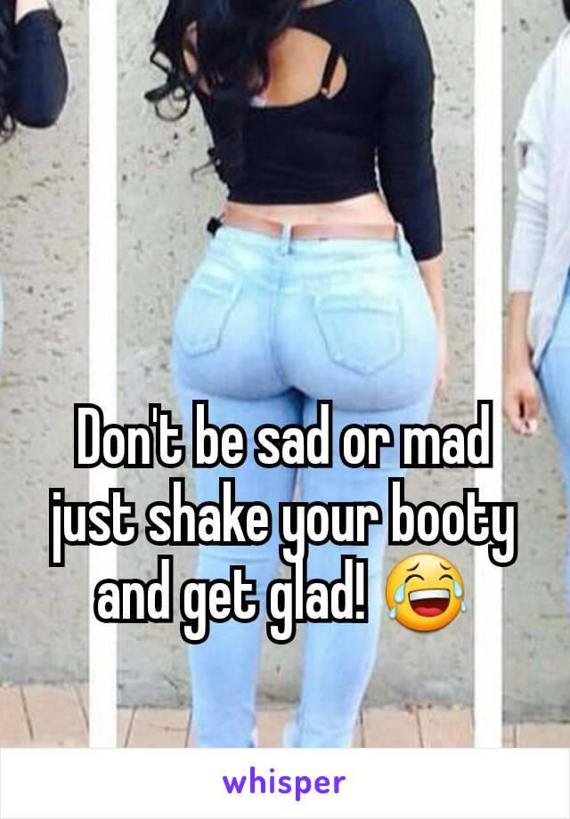 Don't be sad or mad just shake your booty and get glad! 😂