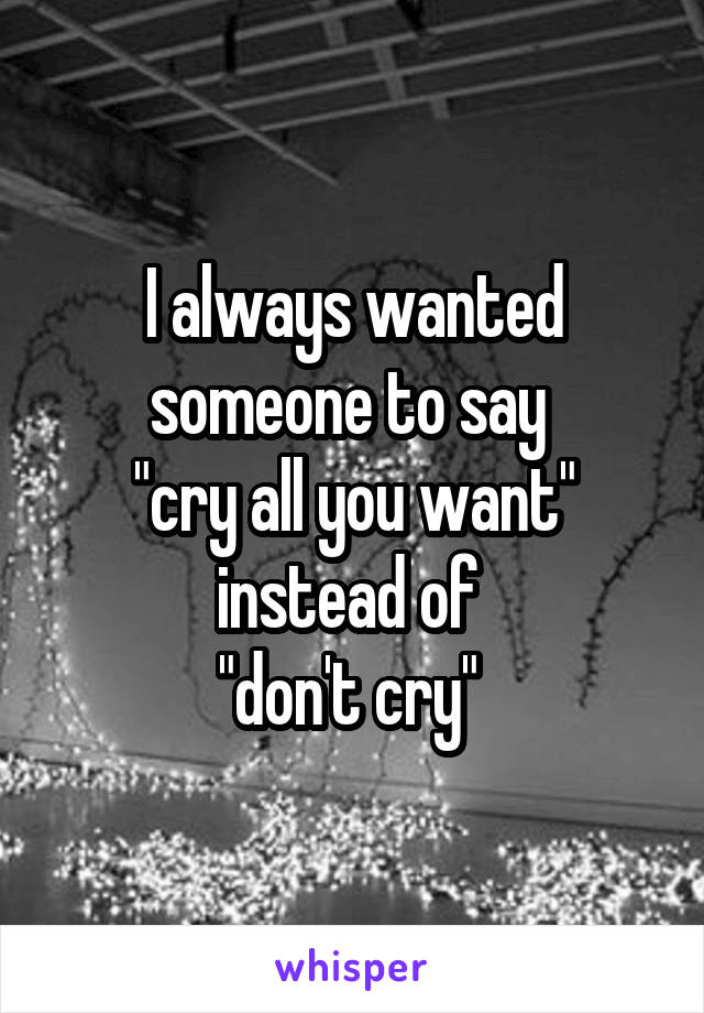 I always wanted someone to say 
"cry all you want" instead of 
"don't cry" 