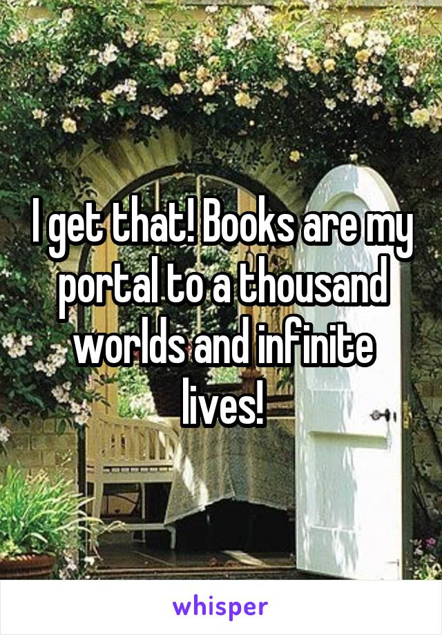 I get that! Books are my portal to a thousand worlds and infinite lives!