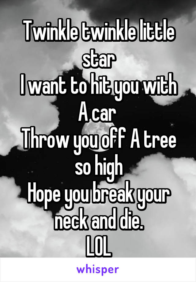 Twinkle twinkle little star
I want to hit you with A car 
Throw you off A tree so high
Hope you break your neck and die.
LOL