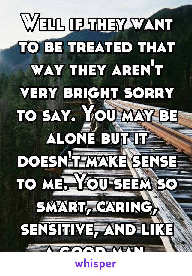 Well if they want to be treated that way they aren't very bright sorry to say. You may be alone but it doesn't make sense to me. You seem so smart, caring, sensitive, and like a good man.