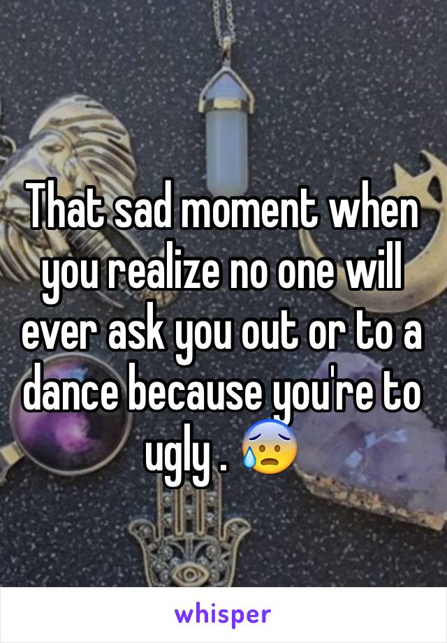 That sad moment when you realize no one will ever ask you out or to a dance because you're to ugly . 😰 