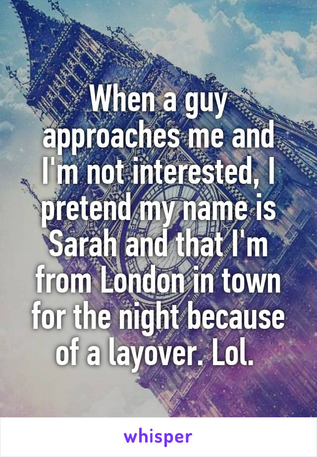 When a guy approaches me and I'm not interested, I pretend my name is Sarah and that I'm from London in town for the night because of a layover. Lol. 