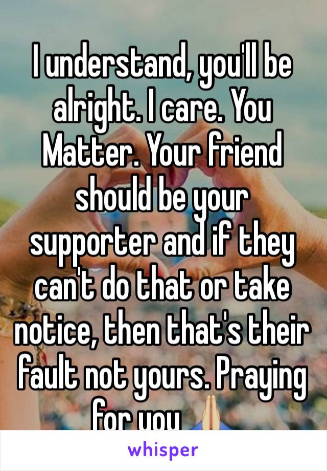 I understand, you'll be alright. I care. You Matter. Your friend should be your supporter and if they can't do that or take notice, then that's their fault not yours. Praying for you 🙏🏼