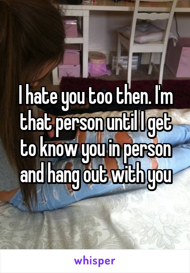 I hate you too then. I'm that person until I get to know you in person and hang out with you