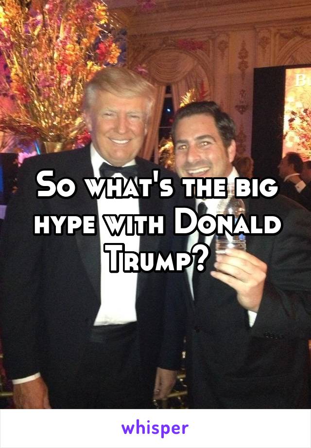 So what's the big hype with Donald Trump?