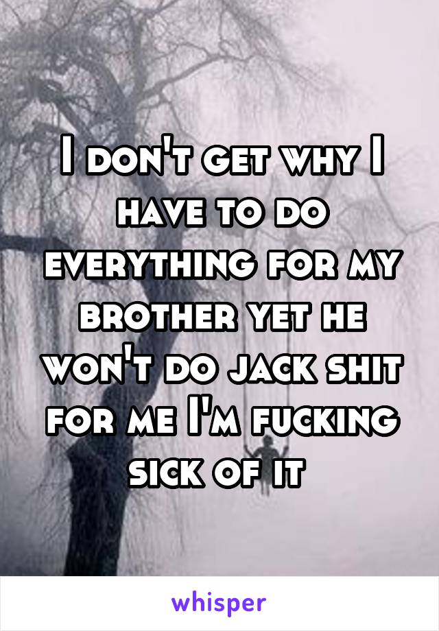 I don't get why I have to do everything for my brother yet he won't do jack shit for me I'm fucking sick of it 