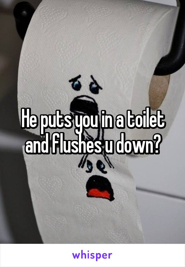 He puts you in a toilet and flushes u down?