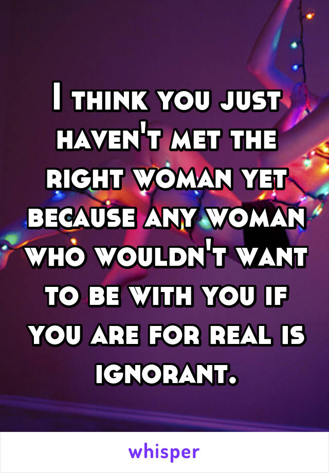 I think you just haven't met the right woman yet because any woman who wouldn't want to be with you if you are for real is ignorant.