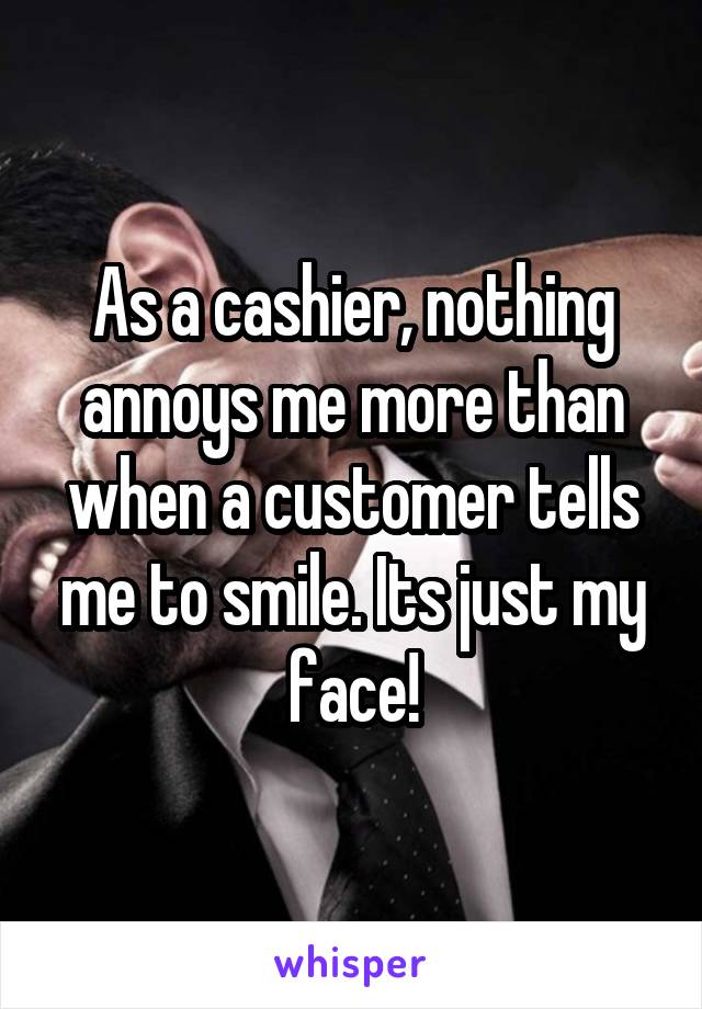 As a cashier, nothing annoys me more than when a customer tells me to smile. Its just my face!