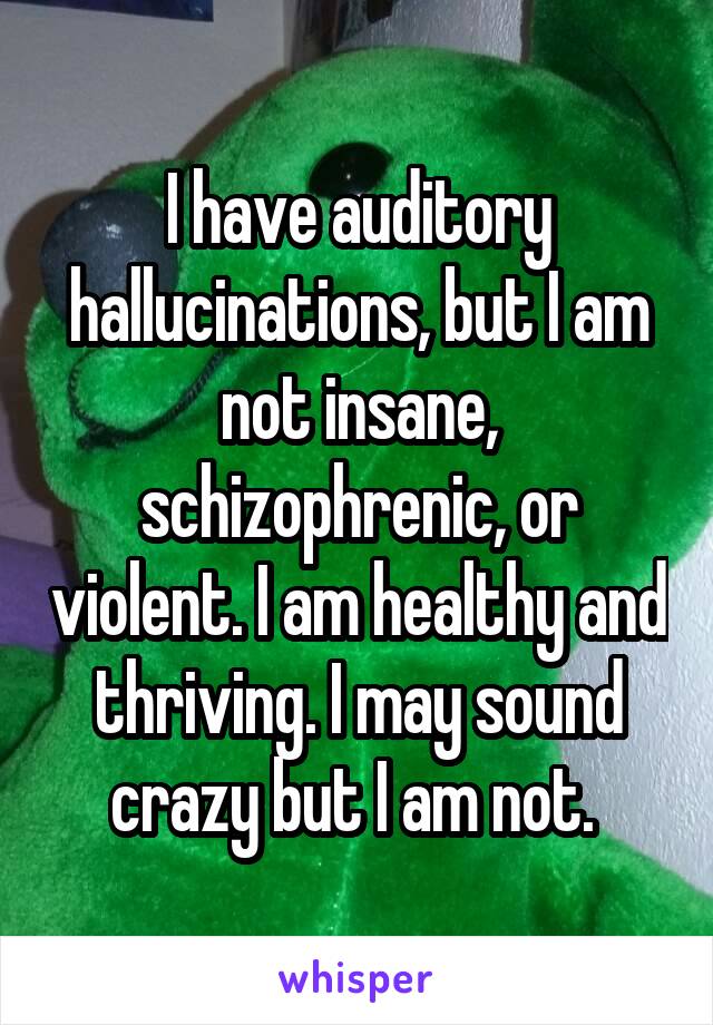 I have auditory hallucinations, but I am not insane, schizophrenic, or violent. I am healthy and thriving. I may sound crazy but I am not. 