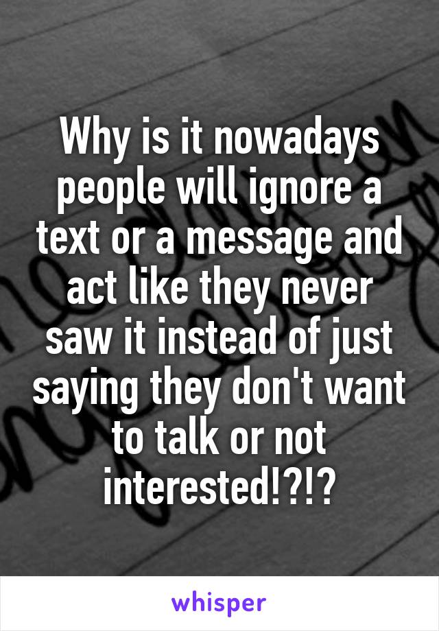 Why is it nowadays people will ignore a text or a message and act like they never saw it instead of just saying they don't want to talk or not interested!?!?