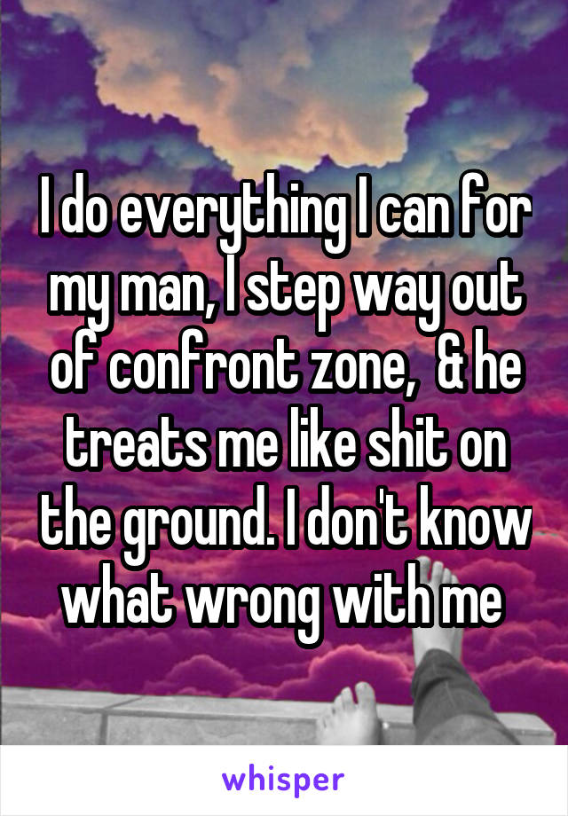 I do everything I can for my man, I step way out of confront zone,  & he treats me like shit on the ground. I don't know what wrong with me 