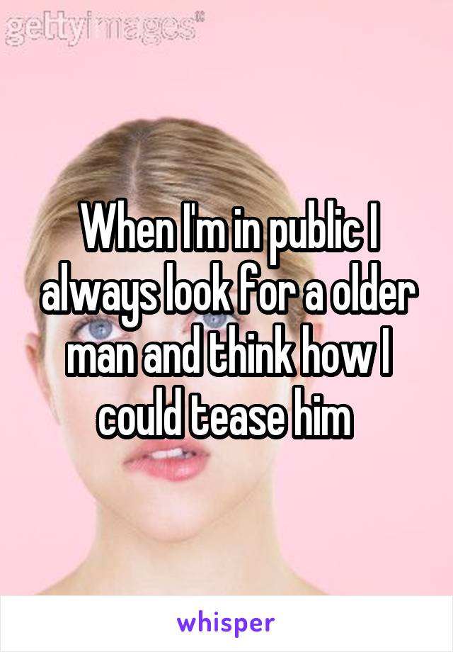 When I'm in public I always look for a older man and think how I could tease him 