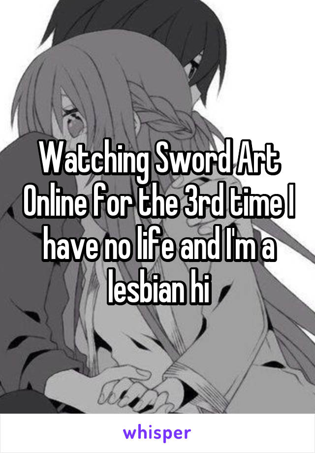 Watching Sword Art Online for the 3rd time I have no life and I'm a lesbian hi