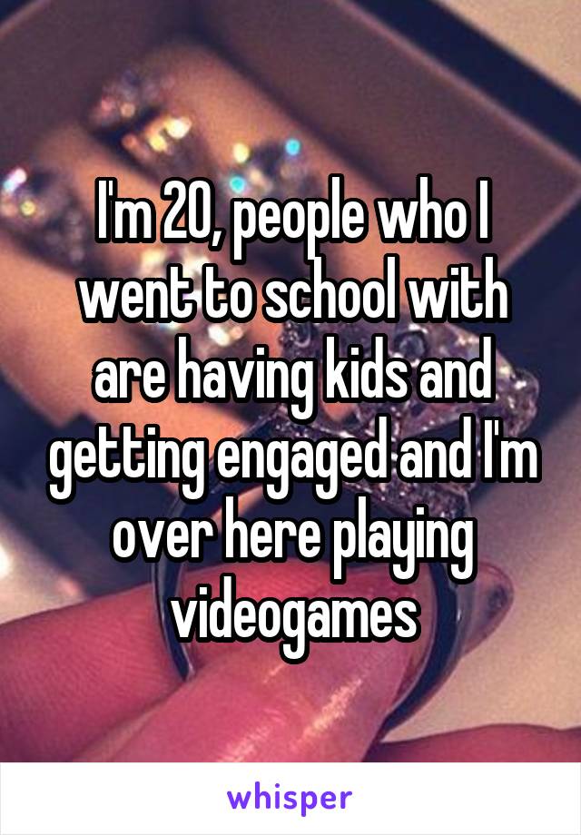 I'm 20, people who I went to school with are having kids and getting engaged and I'm over here playing videogames