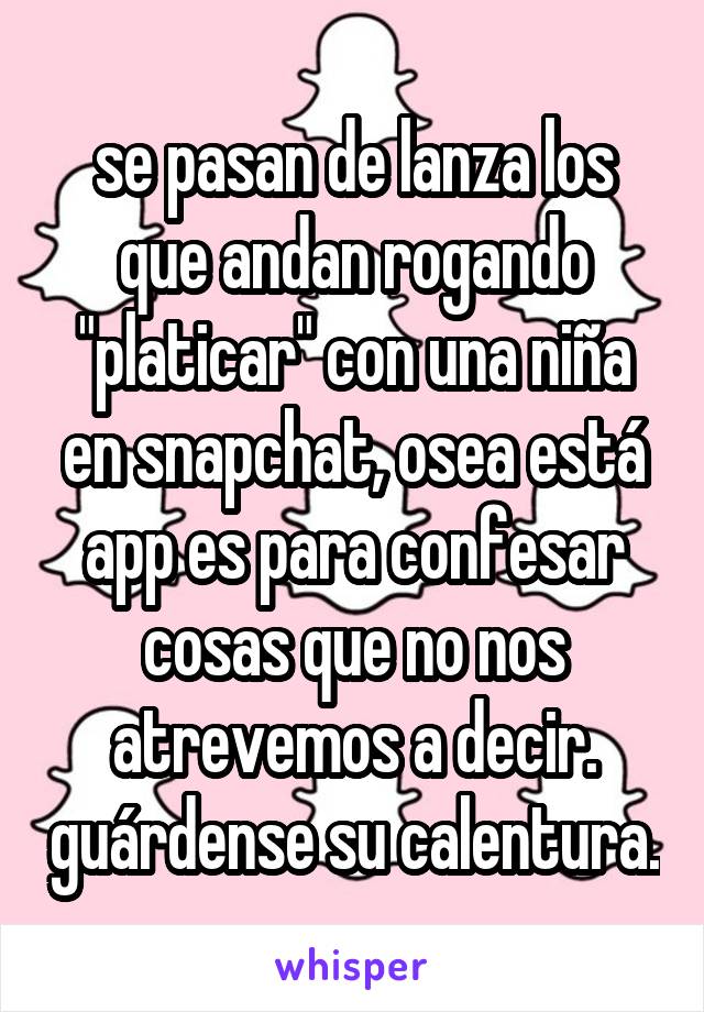 se pasan de lanza los que andan rogando "platicar" con una niña en snapchat, osea está app es para confesar cosas que no nos atrevemos a decir. guárdense su calentura.