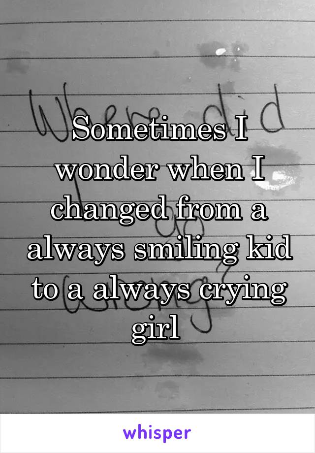 Sometimes I wonder when I changed from a always smiling kid to a always crying girl 