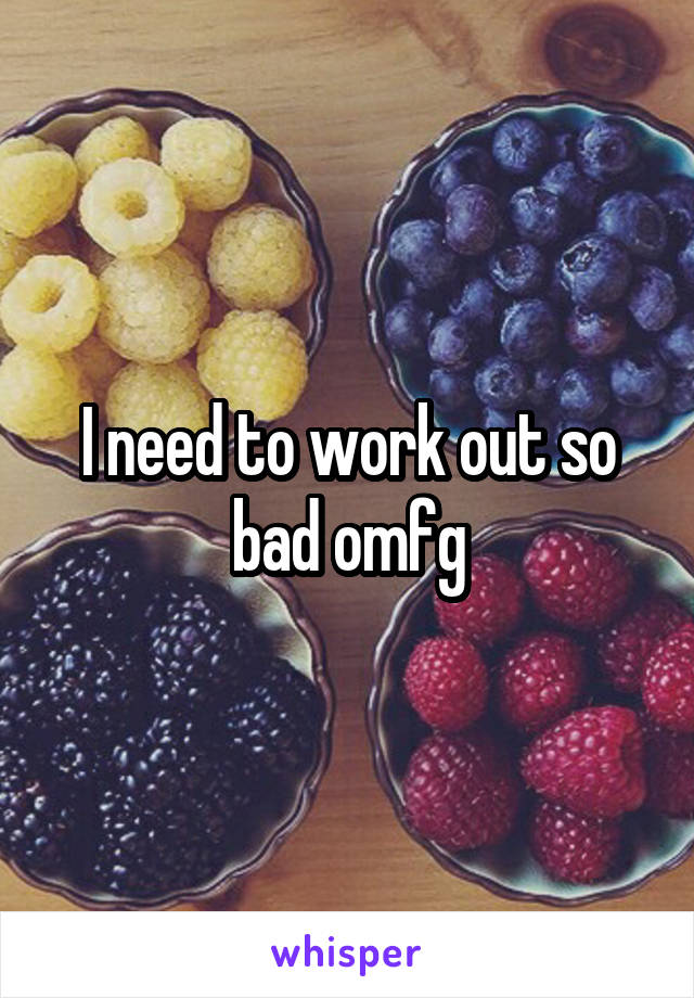 I need to work out so bad omfg