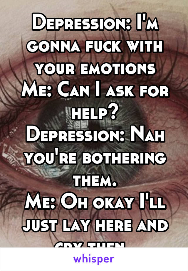 Depression: I'm gonna fuck with your emotions
Me: Can I ask for help?
Depression: Nah you're bothering them.
Me: Oh okay I'll just lay here and cry then..