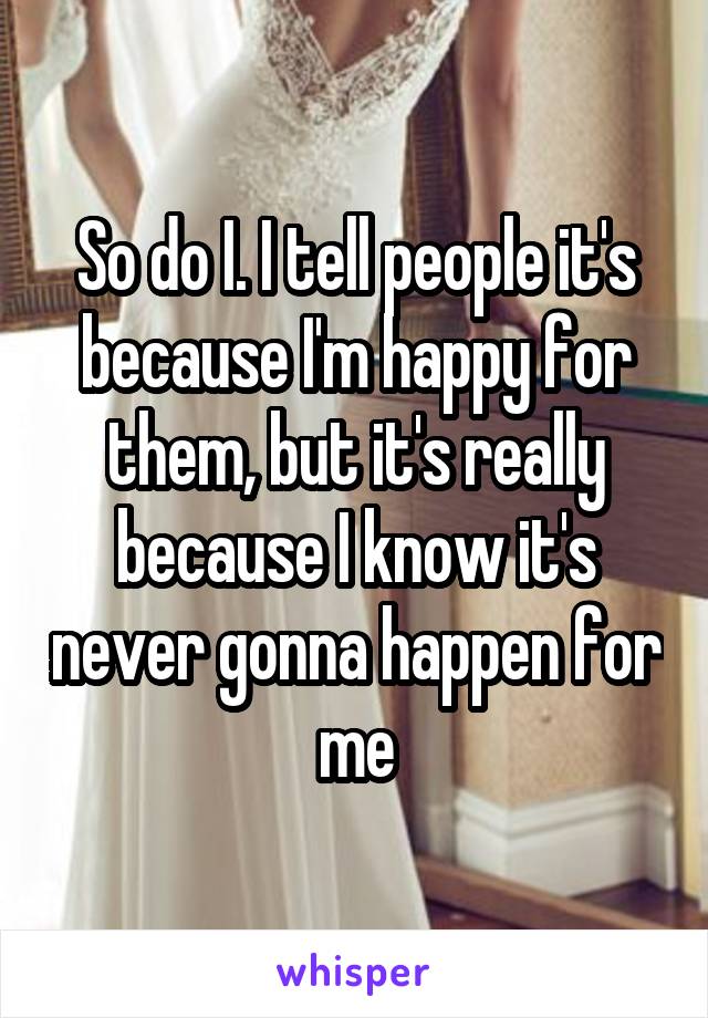 So do I. I tell people it's because I'm happy for them, but it's really because I know it's never gonna happen for me