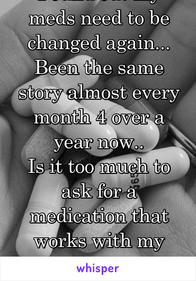 Found out my meds need to be changed again...
Been the same story almost every month 4 over a year now..
Is it too much to ask for a medication that works with my body instead of against it