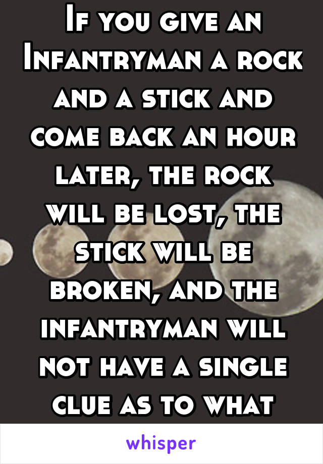 If you give an Infantryman a rock and a stick and come back an hour later, the rock will be lost, the stick will be broken, and the infantryman will not have a single clue as to what happened.