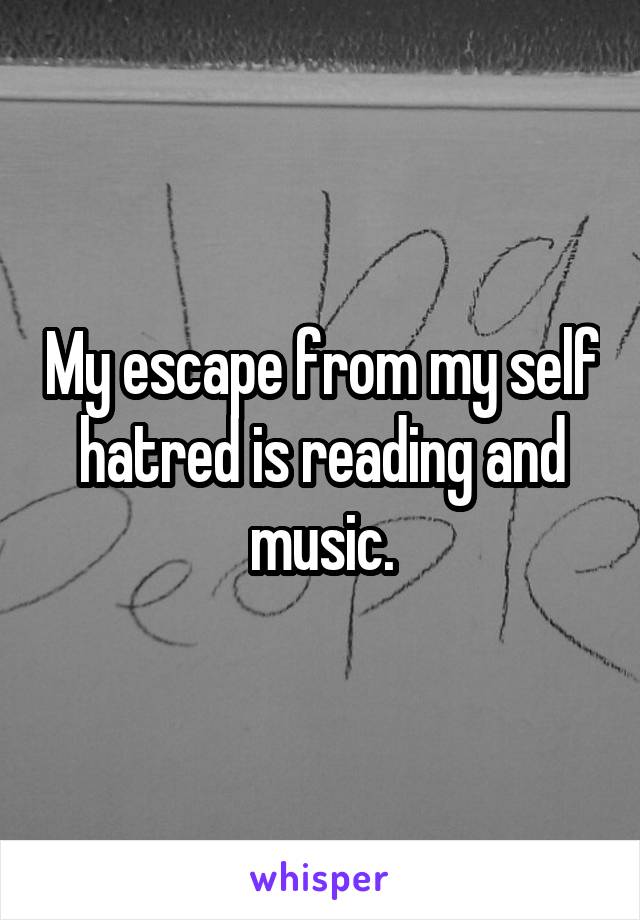 My escape from my self hatred is reading and music.