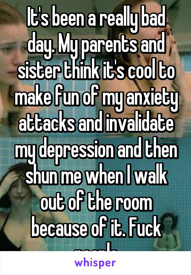 It's been a really bad day. My parents and sister think it's cool to make fun of my anxiety attacks and invalidate my depression and then shun me when I walk out of the room because of it. Fuck people