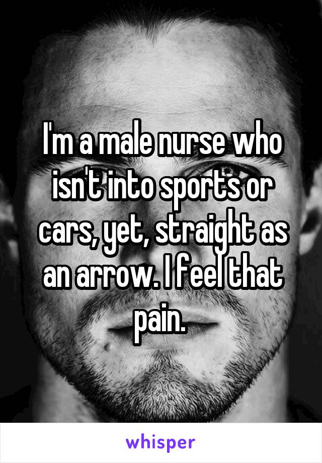 I'm a male nurse who isn't into sports or cars, yet, straight as an arrow. I feel that pain. 