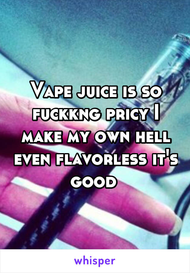 Vape juice is so fuckkng pricy I make my own hell even flavorless it's good 