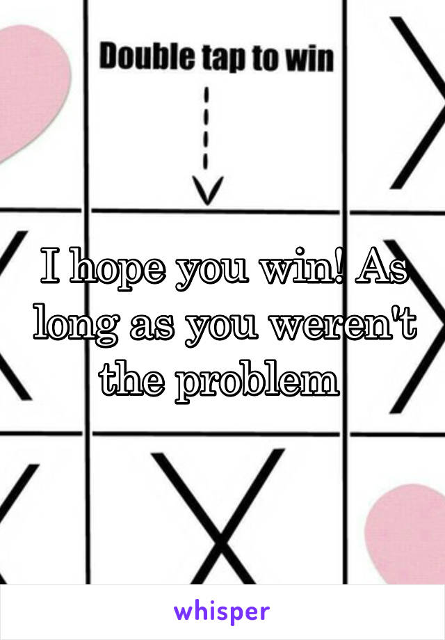 I hope you win! As long as you weren't the problem 