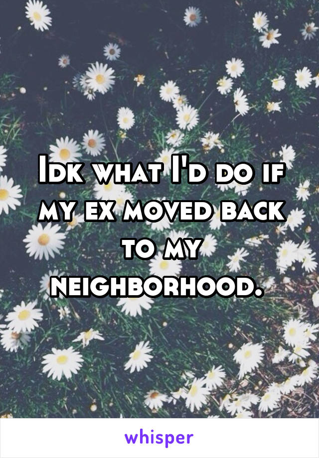 Idk what I'd do if my ex moved back to my neighborhood. 