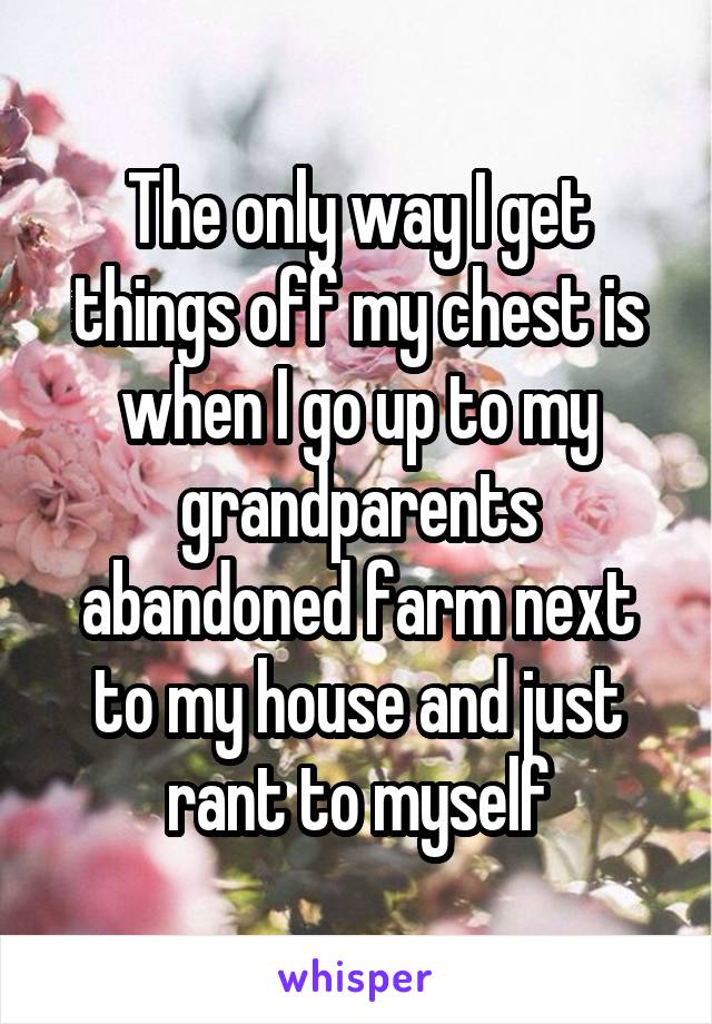 The only way I get things off my chest is when I go up to my grandparents abandoned farm next to my house and just rant to myself