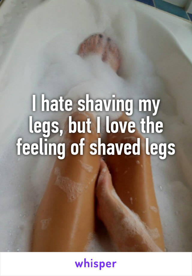 I hate shaving my legs, but I love the feeling of shaved legs
