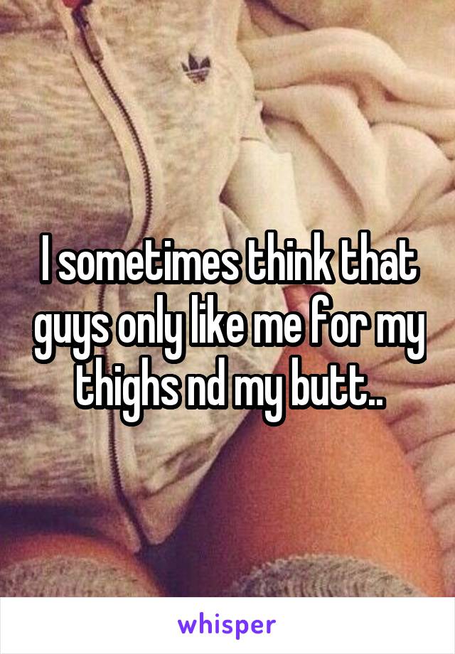 I sometimes think that guys only like me for my thighs nd my butt..