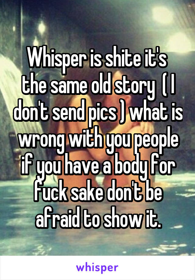 Whisper is shite it's  the same old story  ( I don't send pics ) what is wrong with you people if you have a body for fuck sake don't be afraid to show it.