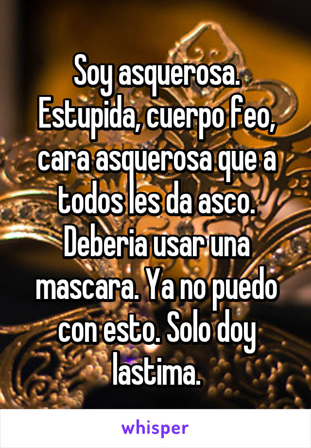 Soy asquerosa. Estupida, cuerpo feo, cara asquerosa que a todos les da asco. Deberia usar una mascara. Ya no puedo con esto. Solo doy lastima.