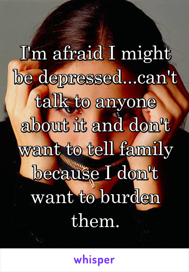 I'm afraid I might be depressed...can't talk to anyone about it and don't want to tell family because I don't want to burden them.