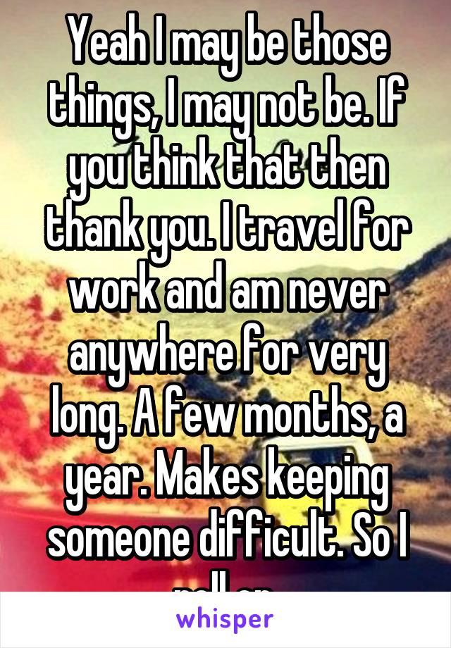 Yeah I may be those things, I may not be. If you think that then thank you. I travel for work and am never anywhere for very long. A few months, a year. Makes keeping someone difficult. So I roll on.