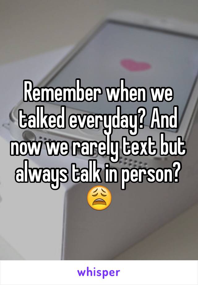 Remember when we talked everyday? And now we rarely text but always talk in person? 😩