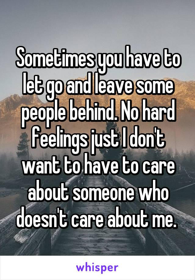 Sometimes you have to let go and leave some people behind. No hard feelings just I don't want to have to care about someone who doesn't care about me. 