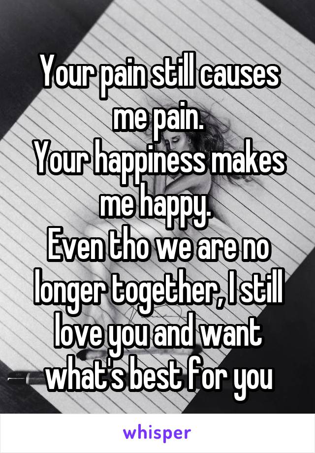 Your pain still causes me pain.
Your happiness makes me happy. 
Even tho we are no longer together, I still love you and want what's best for you