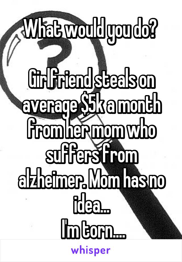 What would you do? 

Girlfriend steals on average $5k a month from her mom who suffers from alzheimer. Mom has no idea...
 I'm torn....