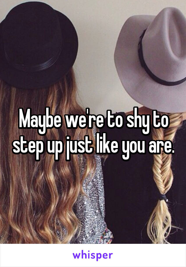 Maybe we're to shy to step up just like you are.